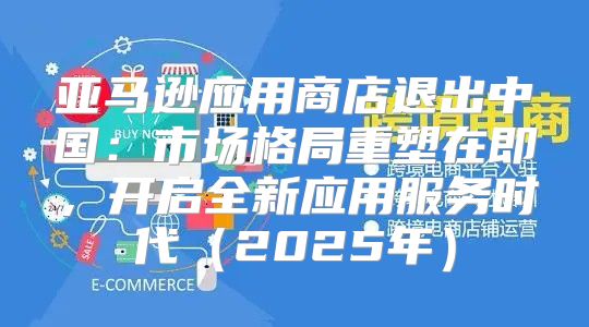 亚马逊应用商店退出中国：市场格局重塑在即，开启全新应用服务时代2025年