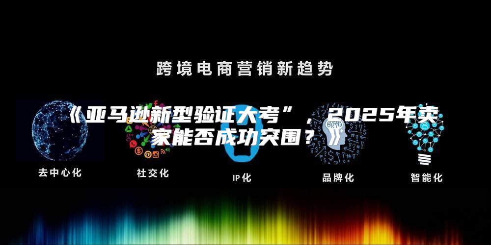 亚马逊新型验证大考”，2025年卖家能否成功突围？