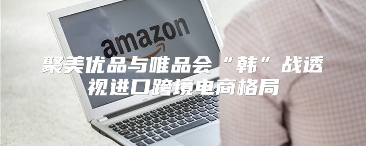 聚美优品与唯品会“韩”战透视进口跨境电商格局