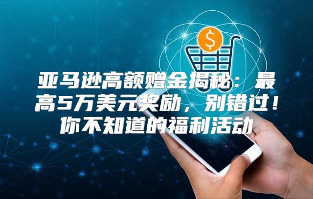 亚马逊高额赠金揭秘：最高5万美元奖励，别错过！你不知道的福利活动