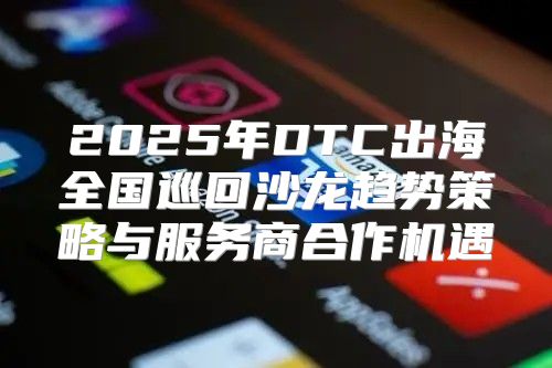 2025年DTC出海全国巡回沙龙趋势策略与服务商合作机遇
