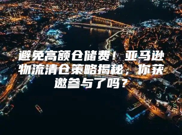 避免高额仓储费！亚马逊物流清仓策略揭秘，你获邀参与了吗？