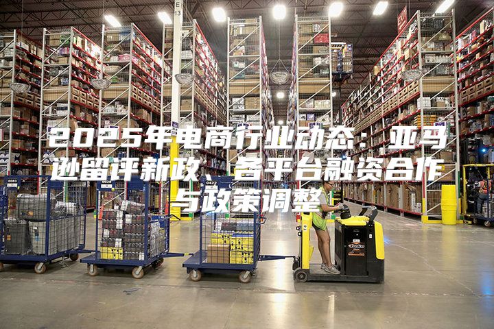 2025年电商行业动态：亚马逊留评新政、各平台融资合作与政策调整