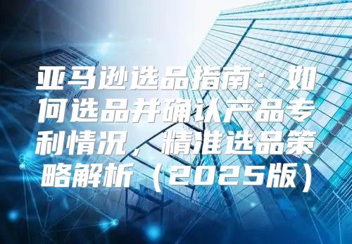 亚马逊选品指南：如何选品并确认产品专利情况，精准选品策略解析2025版