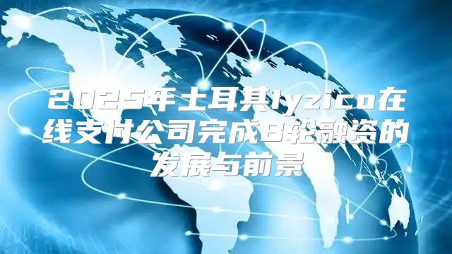 2025年土耳其Iyzico在线支付公司完成B轮融资的发展与前景