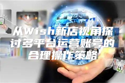 从Wish新店视角探讨多平台运营账号的合理操作策略