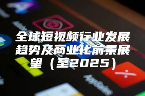 全球短视频行业发展趋势及商业化前景展望至2025
