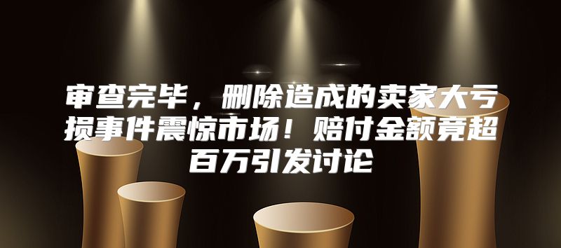 审查完毕，删除造成的卖家大亏损事件震惊市场！赔付金额竟超百万引发讨论