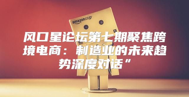 风口星论坛第七期聚焦跨境电商：制造业的未来趋势深度对话”