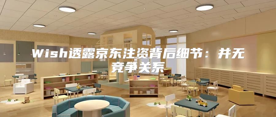 Wish透露京东注资背后细节：并无竞争关系