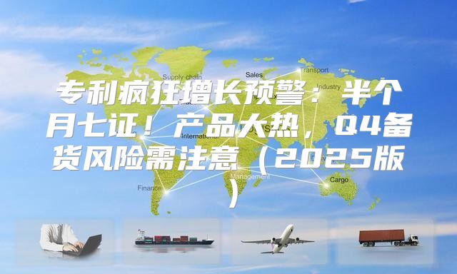 专利疯狂增长预警：半个月七证！产品大热，Q4备货风险需注意2025版