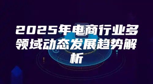 2025年电商行业多领域动态发展趋势解析