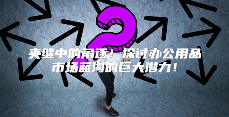 夹缝中的角逐！探讨办公用品市场蓝海的巨大潜力！