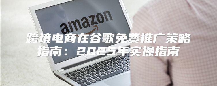 跨境电商在谷歌免费推广策略指南：2025年实操指南