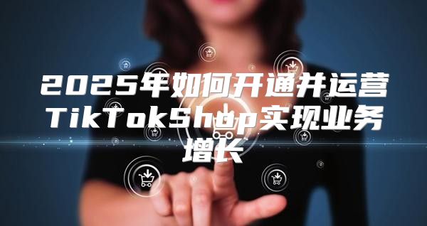2025年如何开通并运营TikTokShop实现业务增长