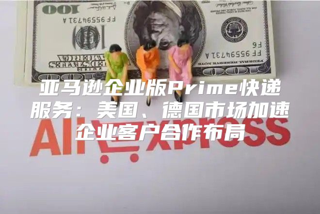 亚马逊企业版Prime快递服务：美国、德国市场加速企业客户合作布局