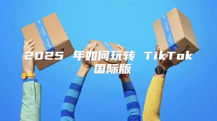 2025 年如何玩转 TikTok 国际版