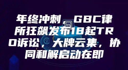 年终冲刺，GBC律所狂飙发布18起TRO诉讼，大牌云集，协同和解启动在即