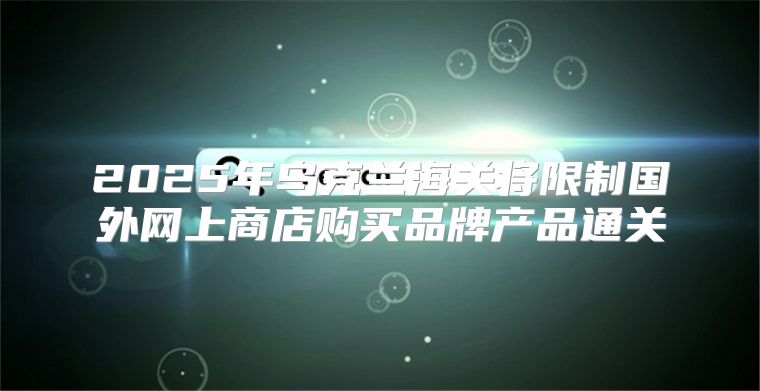 2025年乌克兰海关将限制国外网上商店购买品牌产品通关