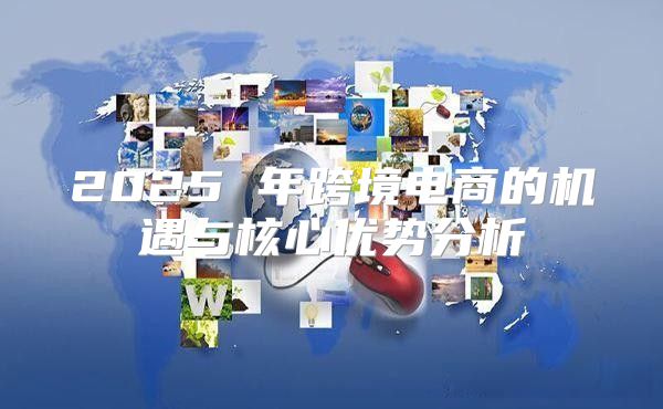 2025 年跨境电商的机遇与核心优势分析