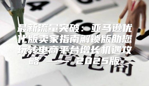 最新流量突破：亚马逊优化版卖家指南解锁版助您玩转电商平台增长机遇攻略 —— 2025版