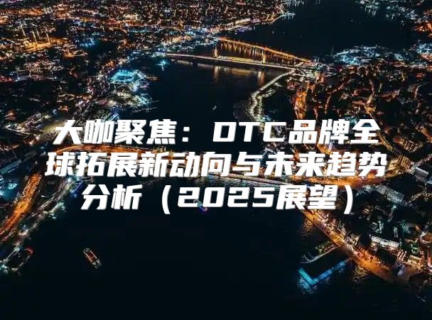 大咖聚焦：DTC品牌全球拓展新动向与未来趋势分析2025展望