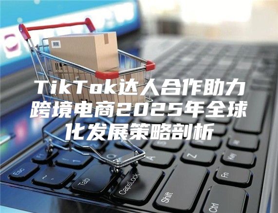 TikTok达人合作助力跨境电商2025年全球化发展策略剖析