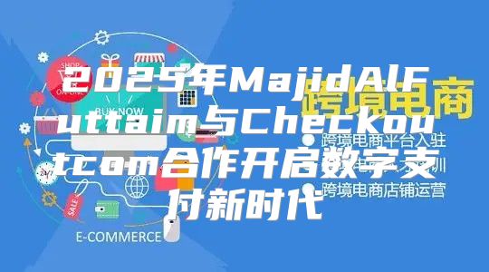 2025年MajidAlFuttaim与Checkoutcom合作开启数字支付新时代