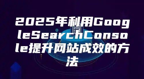 2025年利用GoogleSearchConsole提升网站成效的方法