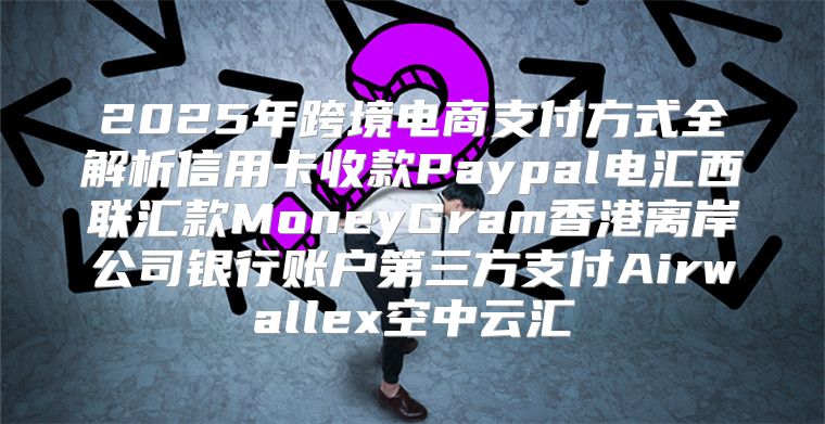 2025年跨境电商支付方式全解析信用卡收款Paypal电汇西联汇款MoneyGram香港离岸公司银行账户第三方支付Airwallex空中云汇