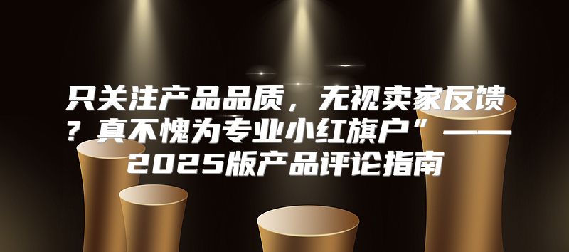 只关注产品品质，无视卖家反馈？真不愧为专业小红旗户”——2025版产品评论指南