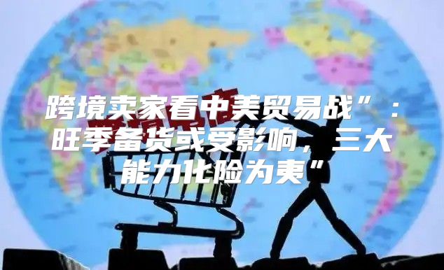 跨境卖家看中美贸易战”：旺季备货或受影响，三大能力化险为夷”