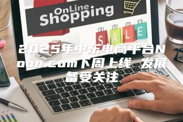 2025年中东电商平台Noon.com下周上线 发展备受关注