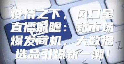 疫情之下，风口星直播前瞻：新市场爆发商机，大数据选品引爆新一潮！