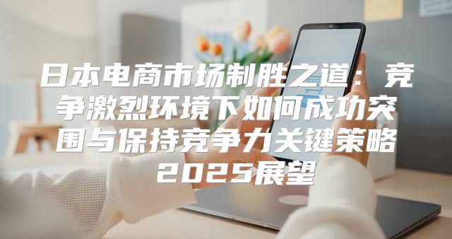 日本电商市场制胜之道：竞争激烈环境下如何成功突围与保持竞争力关键策略 2025展望