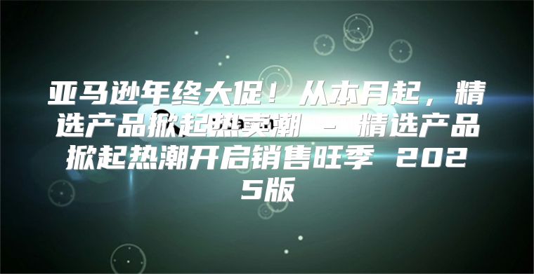 亚马逊年终大促！从本月起，精选产品掀起热卖潮 - 精选产品掀起热潮开启销售旺季 2025版