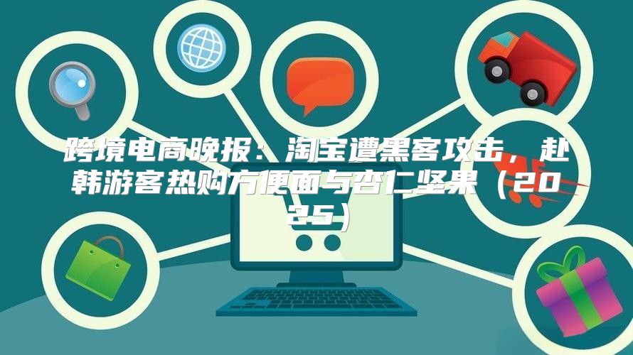 跨境电商晚报：淘宝遭黑客攻击，赴韩游客热购方便面与杏仁坚果2025