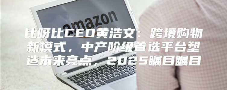 比呀比CEO黄浩文：跨境购物新模式，中产阶级首选平台塑造未来亮点，2025瞩目瞩目