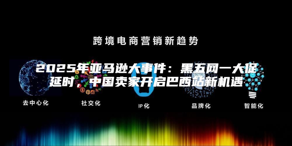 2025年亚马逊大事件：黑五网一大促延时，中国卖家开启巴西站新机遇