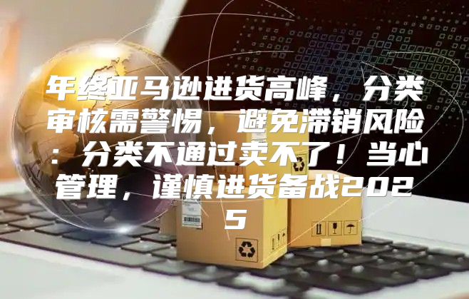 年终亚马逊进货高峰，分类审核需警惕，避免滞销风险：分类不通过卖不了！当心管理，谨慎进货备战2025
