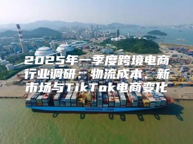 2025年一季度跨境电商行业调研：物流成本、新市场与TikTok电商变化