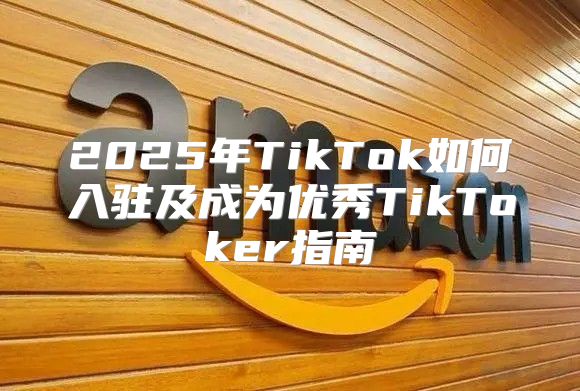 2025年TikTok如何入驻及成为优秀TikToker指南