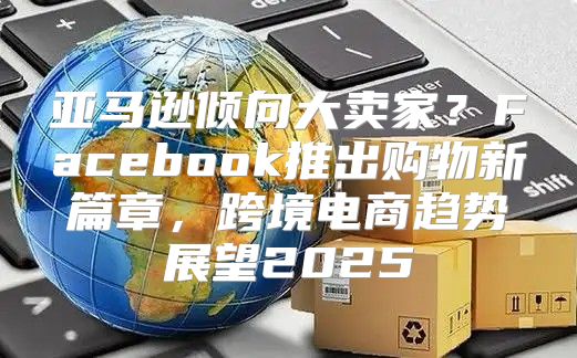亚马逊倾向大卖家？Facebook推出购物新篇章，跨境电商趋势展望2025