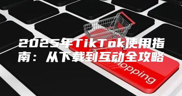 2025年TikTok使用指南：从下载到互动全攻略