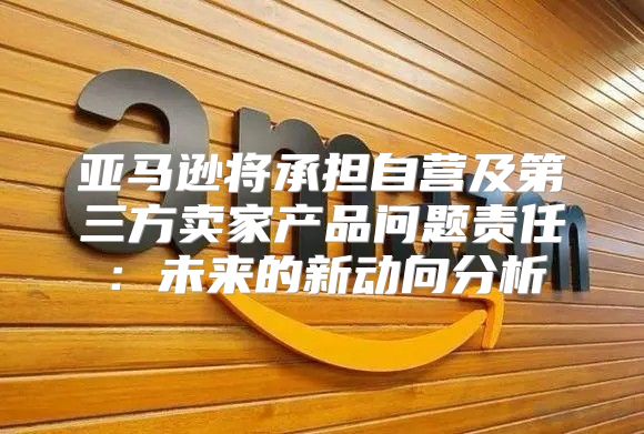 亚马逊将承担自营及第三方卖家产品问题责任：未来的新动向分析