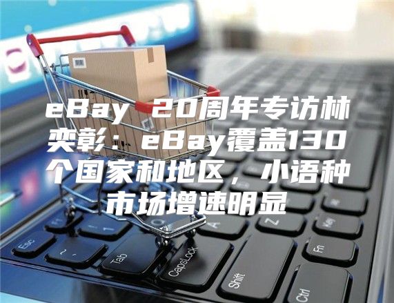 eBay 20周年专访林奕彰：eBay覆盖130个国家和地区，小语种市场增速明显