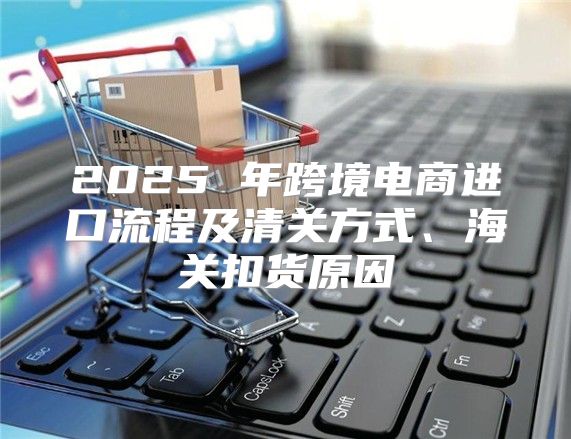 2025 年跨境电商进口流程及清关方式、海关扣货原因