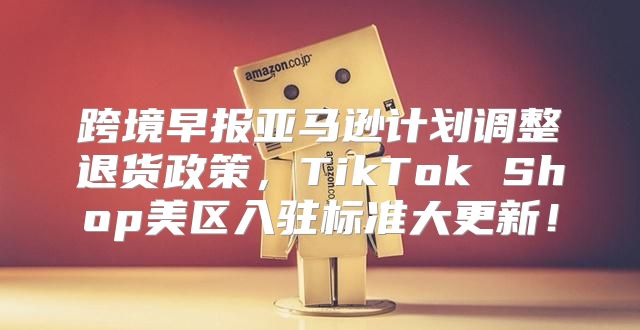 跨境早报亚马逊计划调整退货政策，TikTok Shop美区入驻标准大更新！
