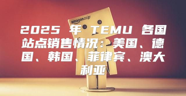 2025 年 TEMU 各国站点销售情况：美国、德国、韩国、菲律宾、澳大利亚
