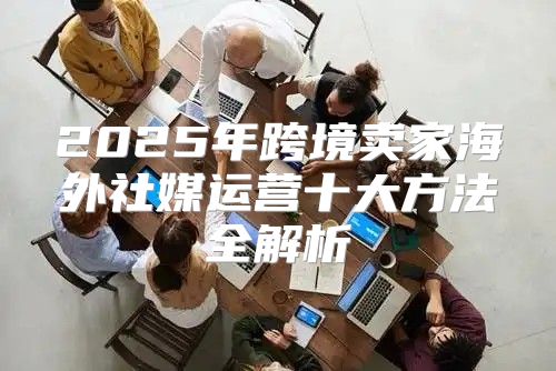 2025年跨境卖家海外社媒运营十大方法全解析